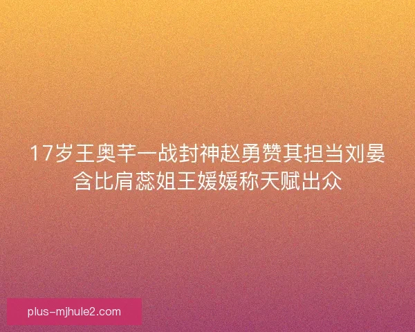 17岁王奥芊一战封神赵勇赞其担当刘晏含比肩蕊姐王媛媛称天赋出众 17岁王奥芊一战封神赵勇赞其担当刘晏含比肩蕊姐王媛媛称天赋出众