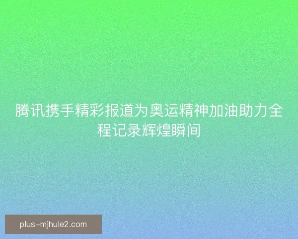 腾讯携手精彩报道为奥运精神加油助力全程记录辉煌瞬间 腾讯携手精彩报道为奥运精神加油助力全程记录辉煌瞬间