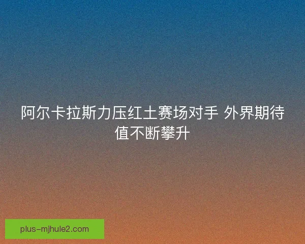 阿尔卡拉斯力压红土赛场对手 外界期待值不断攀升 阿尔卡拉斯力压红土赛场对手 外界期待值不断攀升