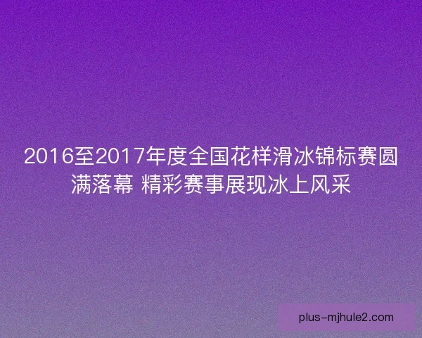 2016至2017年度全国花样滑冰锦标赛圆满落幕 精彩赛事展现冰上风采
