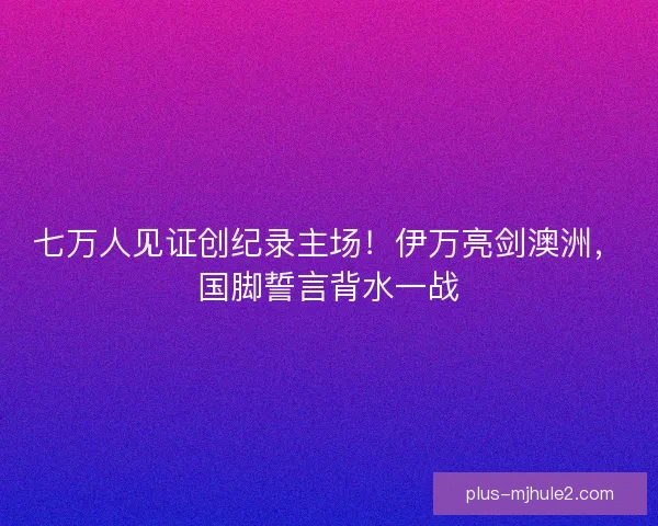 七万人见证创纪录主场！伊万亮剑澳洲，国脚誓言背水一战