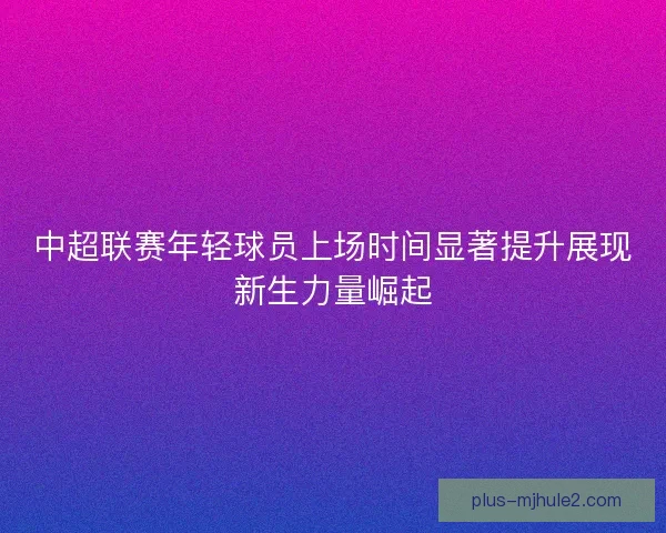 中超联赛年轻球员上场时间显著提升展现新生力量崛起