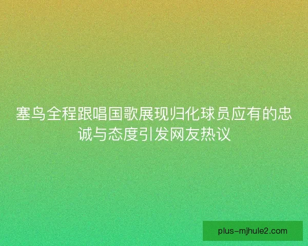 塞鸟全程跟唱国歌展现归化球员应有的忠诚与态度引发网友热议
