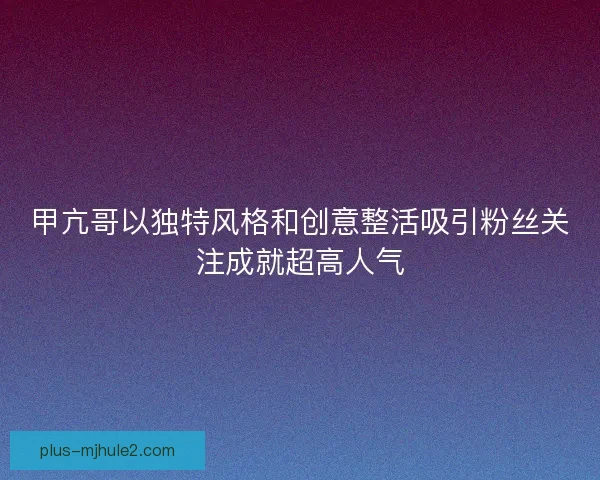 甲亢哥以独特风格和创意整活吸引粉丝关注成就超高人气 甲亢哥以独特风格和创意整活吸引粉丝关注成就超高人气