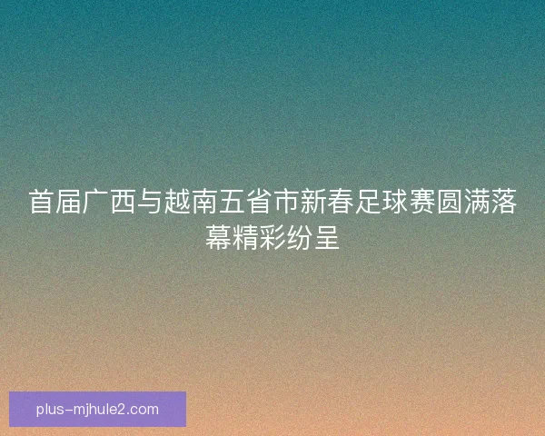 首届广西与越南五省市新春足球赛圆满落幕精彩纷呈