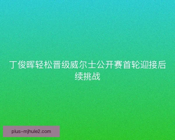 丁俊晖轻松晋级威尔士公开赛首轮迎接后续挑战