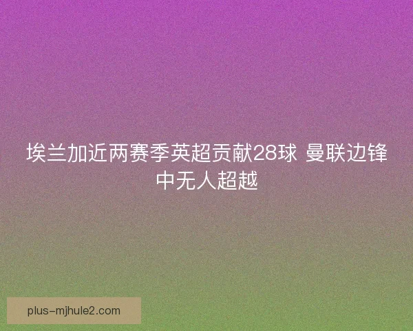埃兰加近两赛季英超贡献28球 曼联边锋中无人超越