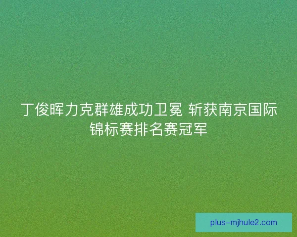 丁俊晖力克群雄成功卫冕 斩获南京国际锦标赛排名赛冠军 丁俊晖力克群雄成功卫冕 斩获南京国际锦标赛排名赛冠军