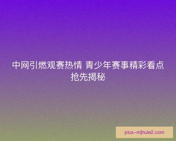 中网引燃观赛热情 青少年赛事精彩看点抢先揭秘 中网引燃观赛热情 青少年赛事精彩看点抢先揭秘