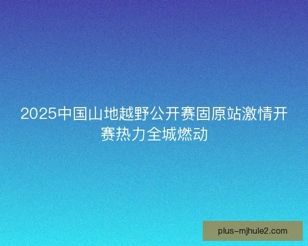 2025中国山地越野公开赛固原站激情开赛热力全城燃动